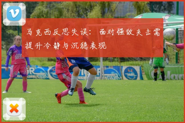 马克西反思失误：面对强敌夹击需提升冷静与沉稳表现