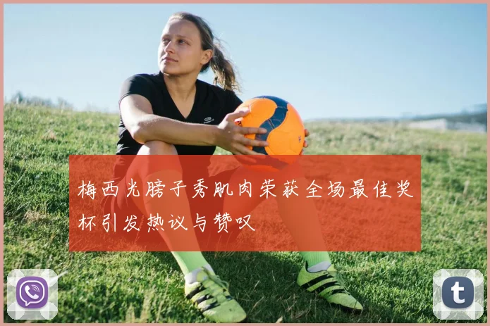 梅西光膀子秀肌肉荣获全场最佳奖杯引发热议与赞叹