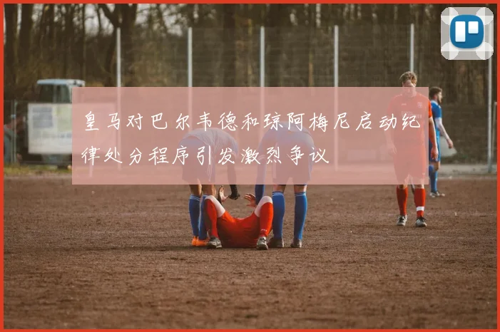 皇马对巴尔韦德和琼阿梅尼启动纪律处分程序引发激烈争议