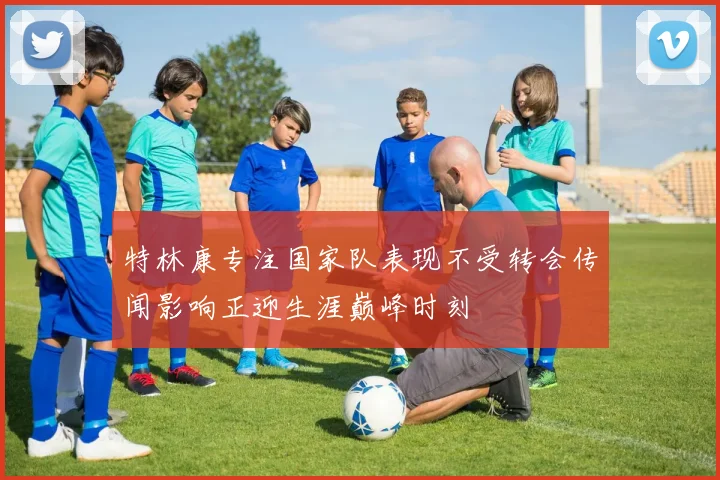 特林康专注国家队表现不受转会传闻影响正迎生涯巅峰时刻