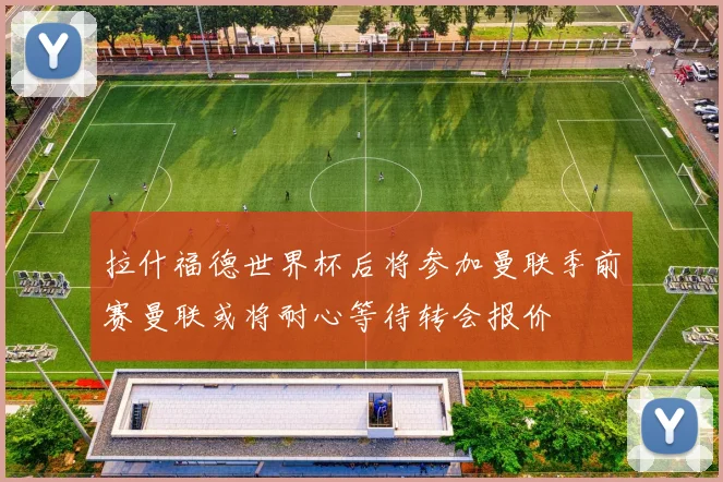 拉什福德世界杯后将参加曼联季前赛曼联或将耐心等待转会报价