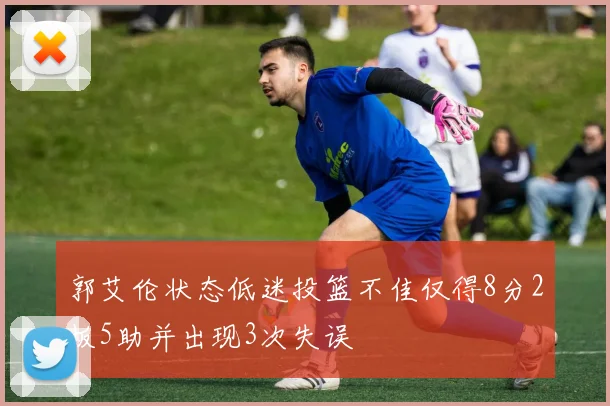 郭艾伦状态低迷投篮不佳仅得8分2板5助并出现3次失误