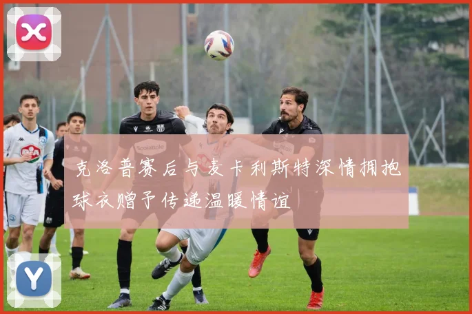 克洛普赛后与麦卡利斯特深情拥抱球衣赠予传递温暖情谊