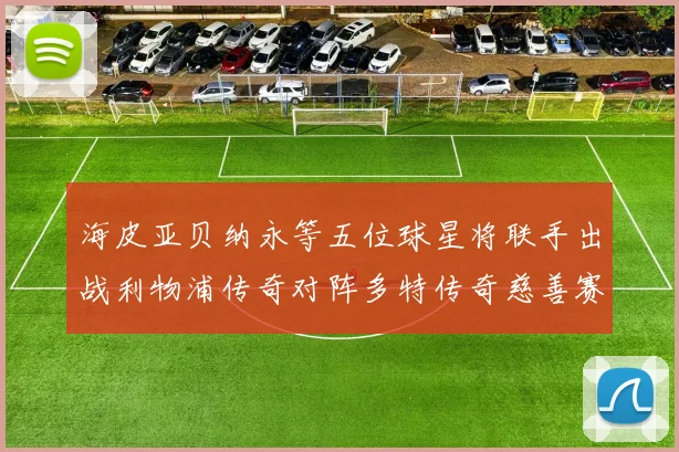 海皮亚贝纳永等五位球星将联手出战利物浦传奇对阵多特传奇慈善赛