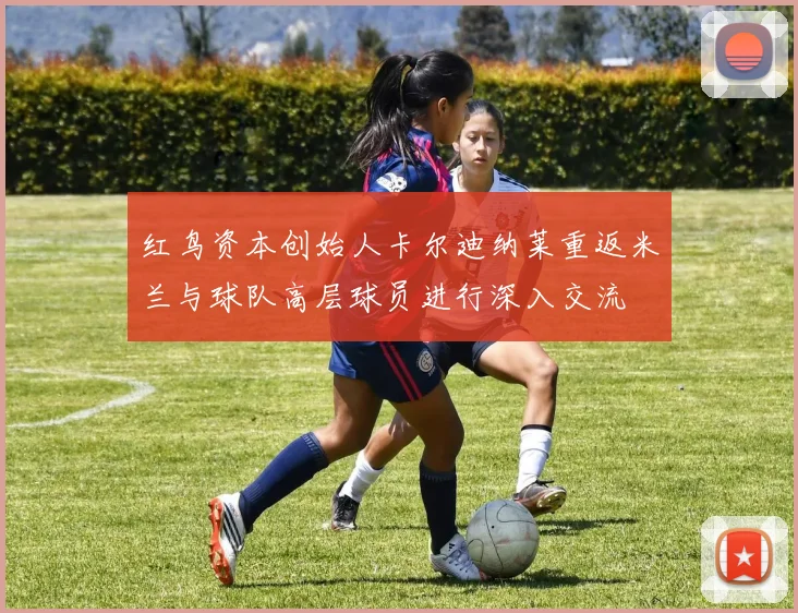 红鸟资本创始人卡尔迪纳莱重返米兰与球队高层球员进行深入交流