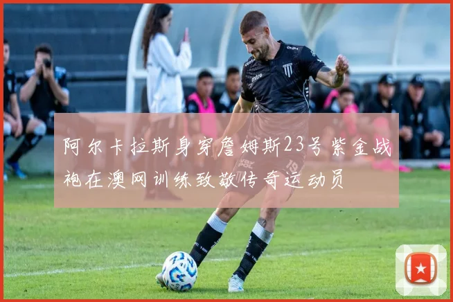 阿尔卡拉斯身穿詹姆斯23号紫金战袍在澳网训练致敬传奇运动员