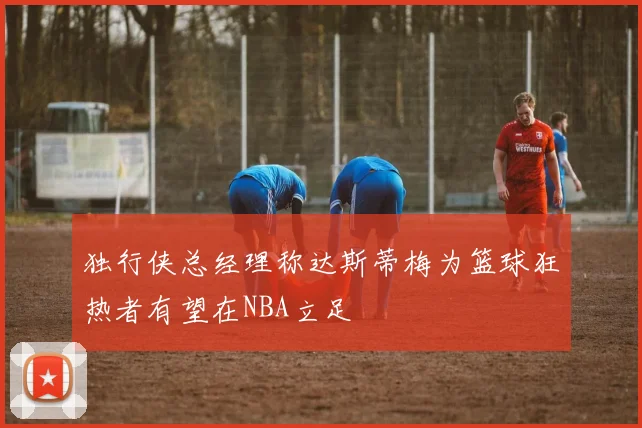独行侠总经理称达斯蒂梅为篮球狂热者有望在NBA立足