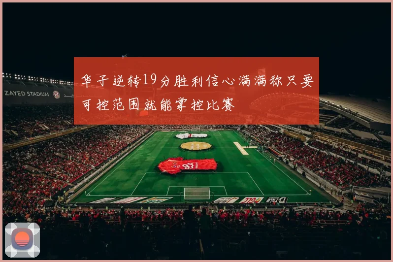 华子逆转19分胜利信心满满称只要可控范围就能掌控比赛