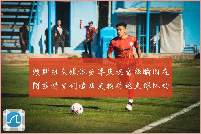 赖斯社交媒体分享庆祝晋级瞬间在阿兹特克创造历史我对这支球队的热爱无以言表
