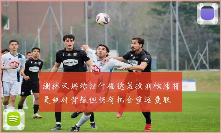 谢林汉姆称拉什福德若投利物浦将是绝对背叛但仍有机会重返曼联