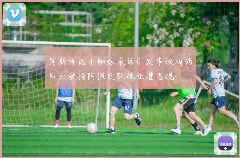 阿斯评论小蜘蛛采访引发争议梅西风头被抢阿根廷队规矩遭忽视