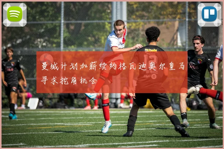 曼城计划加薪续约格瓦迪奥尔皇马寻求挖角机会