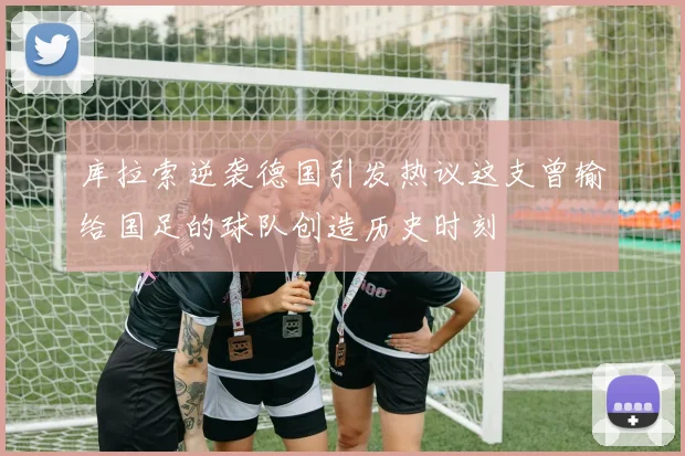 库拉索逆袭德国引发热议这支曾输给国足的球队创造历史时刻