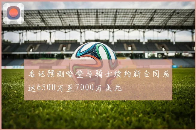 名记预测哈登与骑士续约新合同或达6500万至7000万美元