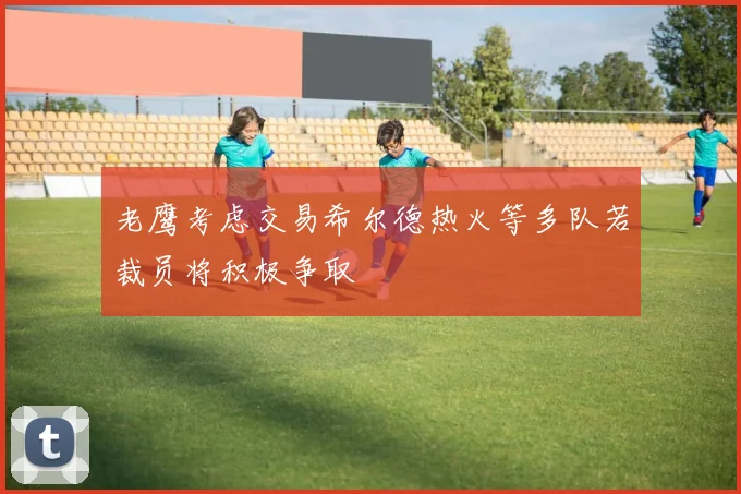 老鹰考虑交易希尔德热火等多队若裁员将积极争取