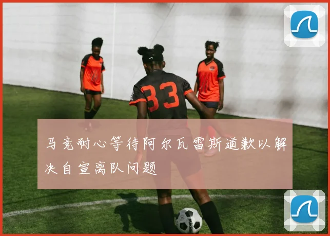马竞耐心等待阿尔瓦雷斯道歉以解决自宣离队问题