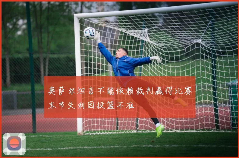 奥萨尔坦言不能依赖裁判赢得比赛末节失利因投篮不准