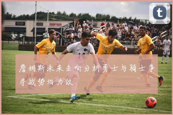 詹姆斯未来去向分析勇士与骑士争夺战势均力敌