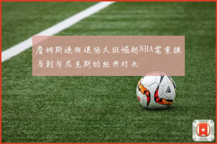 詹姆斯逐渐退场文班崛起NBA需重振马刺与尼克斯的经典对决
