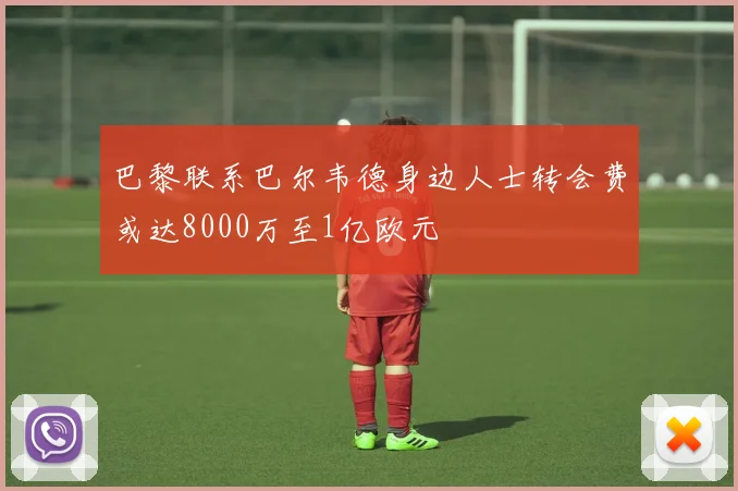 巴黎联系巴尔韦德身边人士转会费或达8000万至1亿欧元