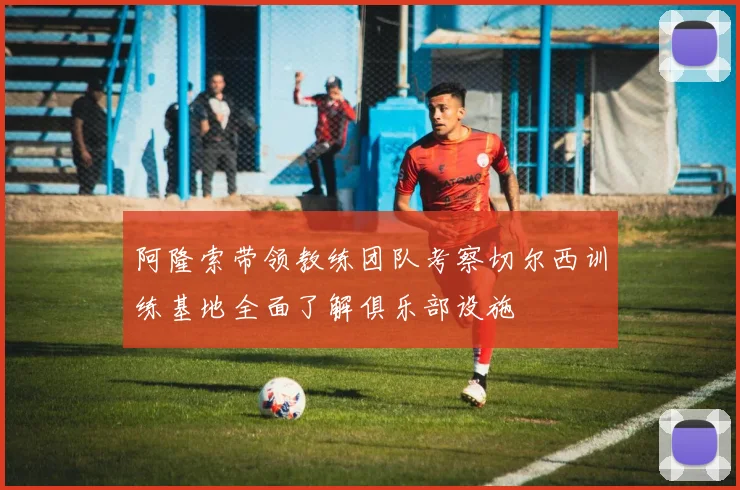阿隆索带领教练团队考察切尔西训练基地全面了解俱乐部设施