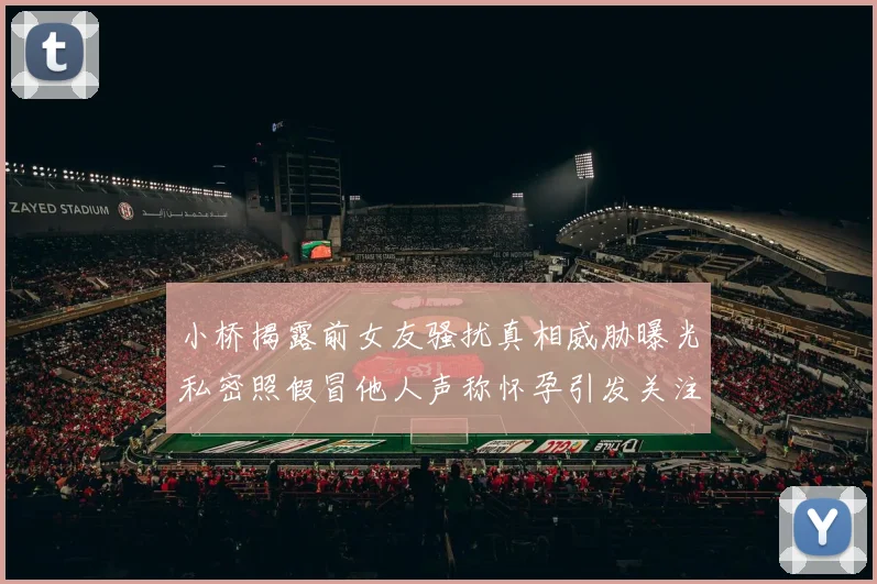小桥揭露前女友骚扰真相威胁曝光私密照假冒他人声称怀孕引发关注