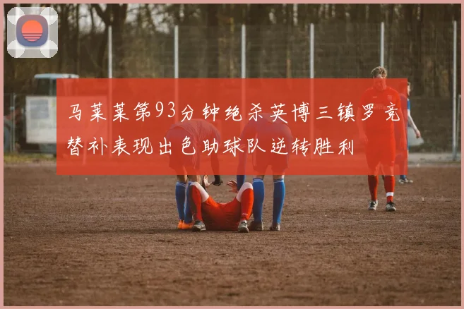 马莱莱第93分钟绝杀英博三镇罗竞替补表现出色助球队逆转胜利